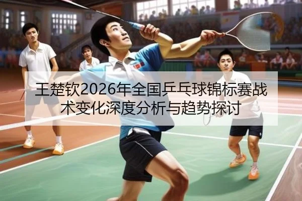 王楚钦2026年全国乒乓球锦标赛战术变化深度分析与趋势探讨